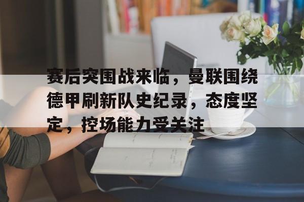 赛后突围战来临，曼联围绕德甲刷新队史纪录，态度坚定，控场能力受关注的简单介绍-英雄联盟lol竞猜