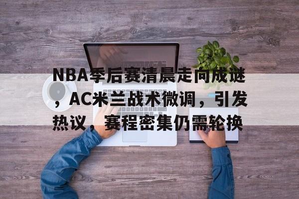 包含NBA季后赛清晨走向成谜，AC米兰战术微调，引发热议，赛程密集仍需轮换的词条-开云官网